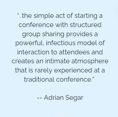 Quote: "“..the simple act of starting a conference with structured group sharing provides a powerful, infectious model of interaction to attendees and creates an intimate atmosphere that is rarely experienced at a traditional conference.” -- Adrian Segar